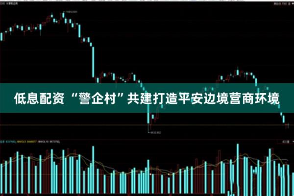 低息配资 “警企村”共建打造平安边境营商环境