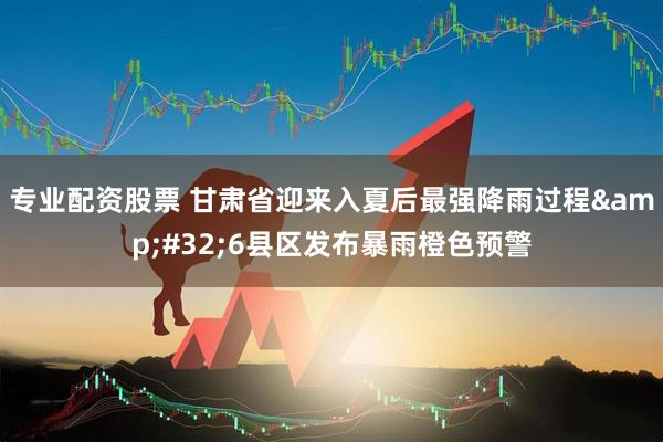 专业配资股票 甘肃省迎来入夏后最强降雨过程&#32;6县区发布暴雨橙色预警