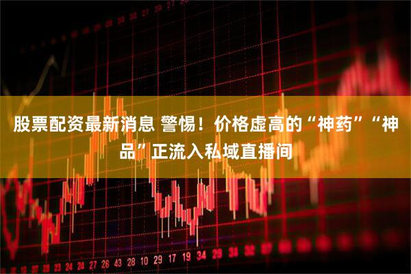 股票配资最新消息 警惕！价格虚高的“神药”“神品”正流入私域直播间