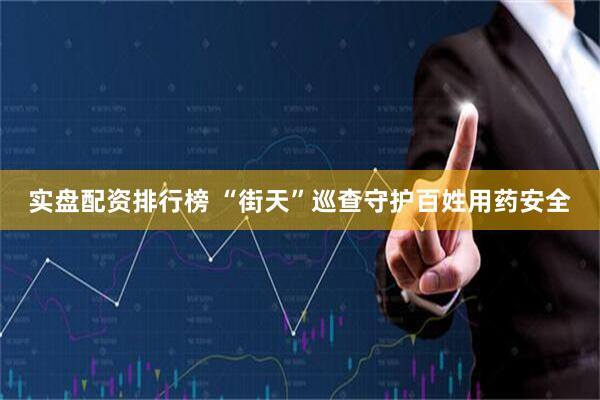 实盘配资排行榜 “街天”巡查守护百姓用药安全