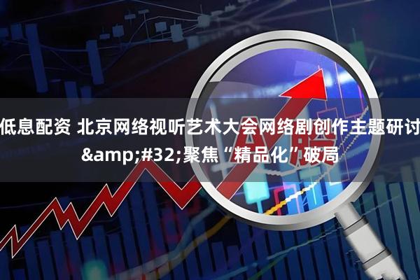 低息配资 北京网络视听艺术大会网络剧创作主题研讨&#32;聚焦“精品化”破局