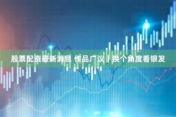 股票配资最新消息 作品广议｜换个角度看银发