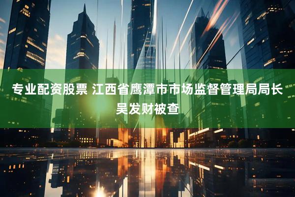 专业配资股票 江西省鹰潭市市场监督管理局局长吴发财被查
