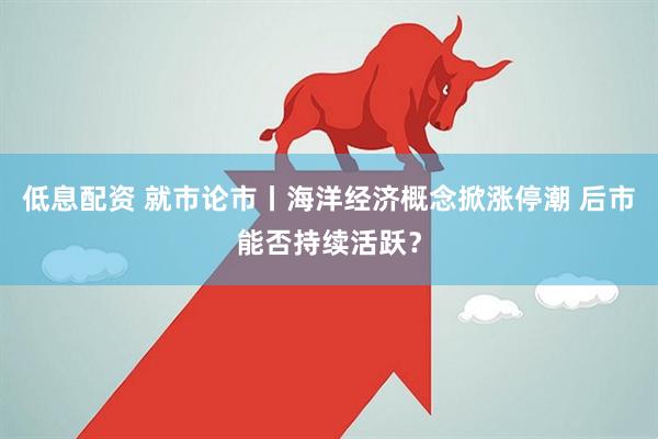 低息配资 就市论市丨海洋经济概念掀涨停潮 后市能否持续活跃？