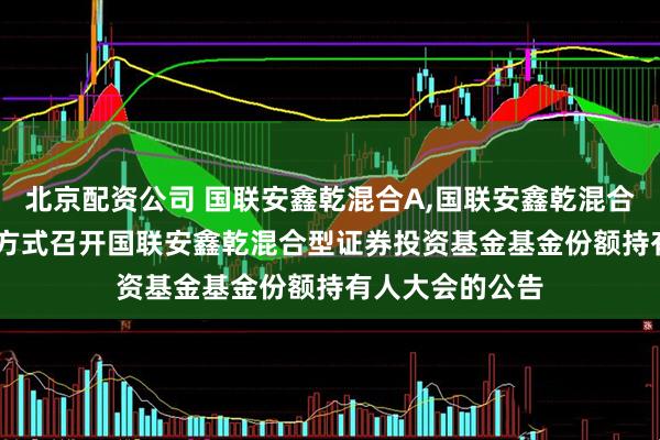 北京配资公司 国联安鑫乾混合A,国联安鑫乾混合C: 关于以通讯方式召开国联安鑫乾混合型证券投资基金基金份额持有人大会的公告