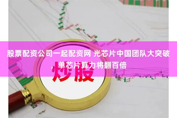 股票配资公司一起配资网 光芯片中国团队大突破，单芯片算力将翻百倍