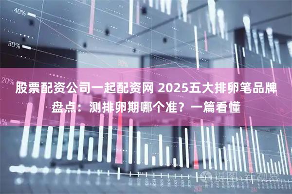 股票配资公司一起配资网 2025五大排卵笔品牌盘点：测排卵期哪个准？一篇看懂