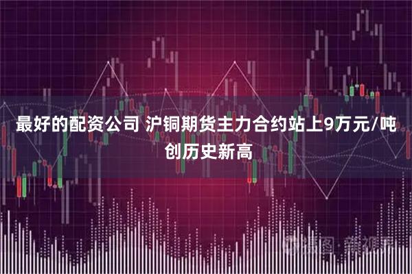 最好的配资公司 沪铜期货主力合约站上9万元/吨 创历史新高