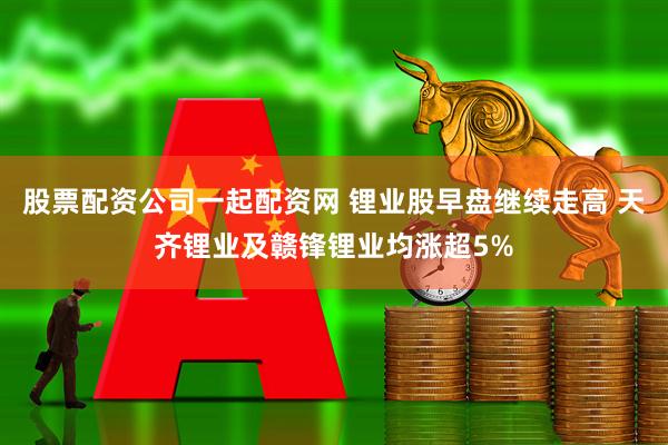 股票配资公司一起配资网 锂业股早盘继续走高 天齐锂业及赣锋锂业均涨超5%