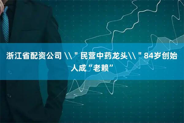 浙江省配资公司 \＂民营中药龙头\＂84岁创始人成“老赖”