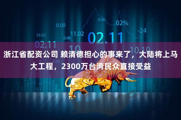 浙江省配资公司 赖清德担心的事来了,大陆将上马大工程,2300万台湾民众直接受益