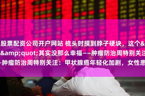 股票配资公司开户网站 梳头时摸到脖子硬块，这个"幸福癌"其实没那么幸福——肿瘤防治周特别关注：甲状腺癌年轻化加剧，女性患者是男性三倍