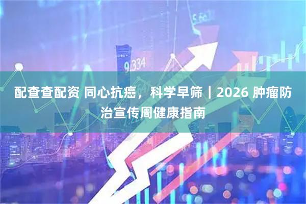 配查查配资 同心抗癌，科学早筛｜2026 肿瘤防治宣传周健康指南