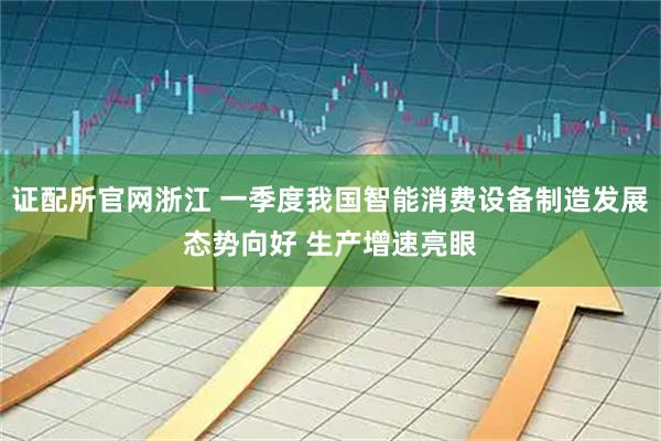 证配所官网浙江 一季度我国智能消费设备制造发展态势向好 生产增速亮眼